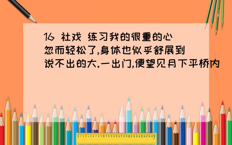 16 社戏 练习我的很重的心忽而轻松了,身体也似乎舒展到说不出的大.一出门,便望见月下平桥内_______着一只白篷船,大家跳下船,双喜____前篙,阿发____后篙,年幼的都陪我坐在船中,较大的聚在船