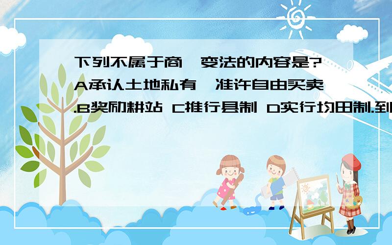 下列不属于商鞅变法的内容是?A承认土地私有,准许自由买卖.B奖励耕站 C推行县制 D实行均田制.到底是什么.