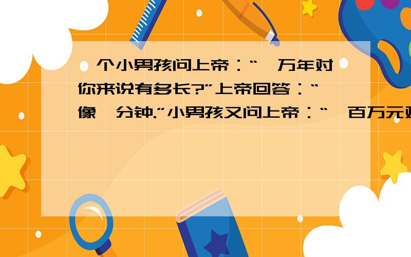 一个小男孩问上帝：“一万年对你来说有多长?”上帝回答：“像一分钟.”小男孩又问上帝：“一百万元对你来说有多少?”上帝回答说：“向一元.”小男孩在问上帝：“那你能给我一百万元