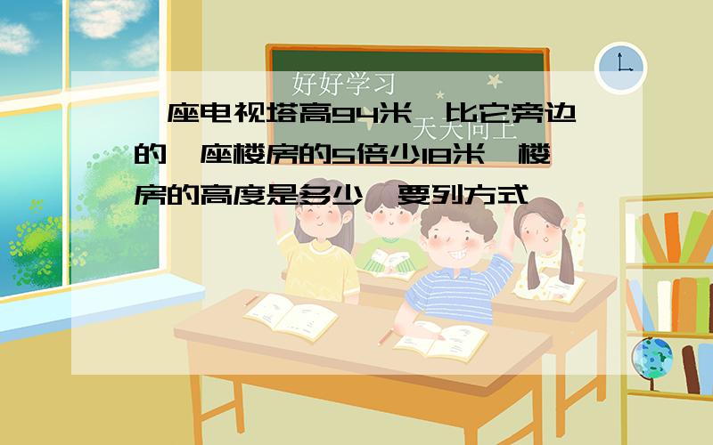 一座电视塔高94米,比它旁边的一座楼房的5倍少18米,楼房的高度是多少【要列方式】