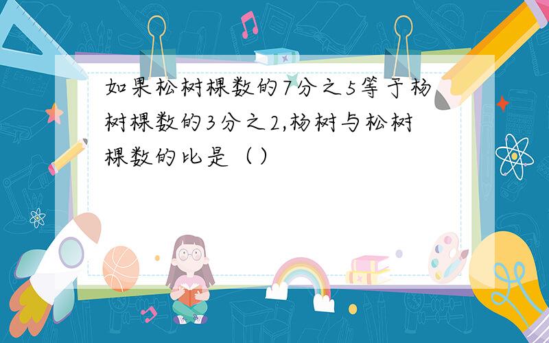 如果松树棵数的7分之5等于杨树棵数的3分之2,杨树与松树棵数的比是（）