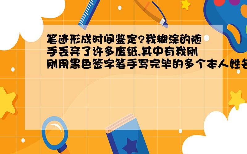 笔迹形成时间鉴定?我糊涂的随手丢弃了许多废纸,其中有我刚刚用黑色签字笔手写完毕的多个本人姓名（练字）.被我一个素无往来的人拣去（是同一村的人,但从小到大见面机会也就四五次）