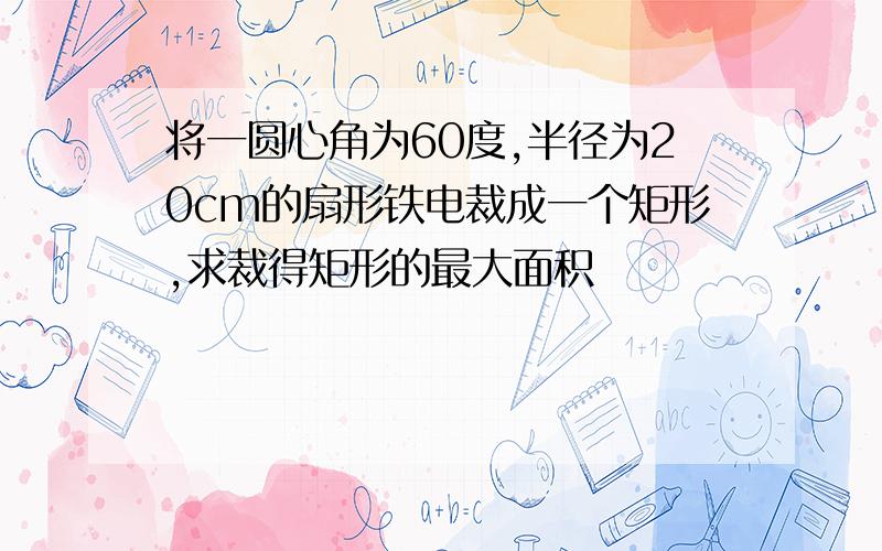 将一圆心角为60度,半径为20cm的扇形铁电裁成一个矩形,求裁得矩形的最大面积