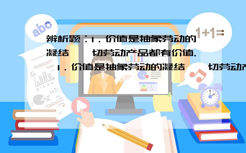 辨析题：1．价值是抽象劳动的凝结,一切劳动产品都有价值.​1．价值是抽象劳动的凝结,一切劳动产品都有价值.