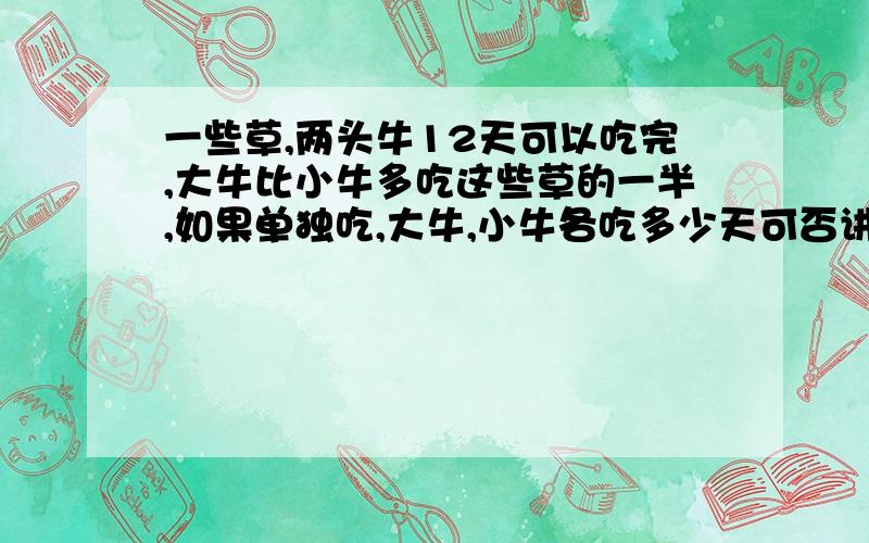 一些草,两头牛12天可以吃完,大牛比小牛多吃这些草的一半,如果单独吃,大牛,小牛各吃多少天可否讲的再通俗一些？