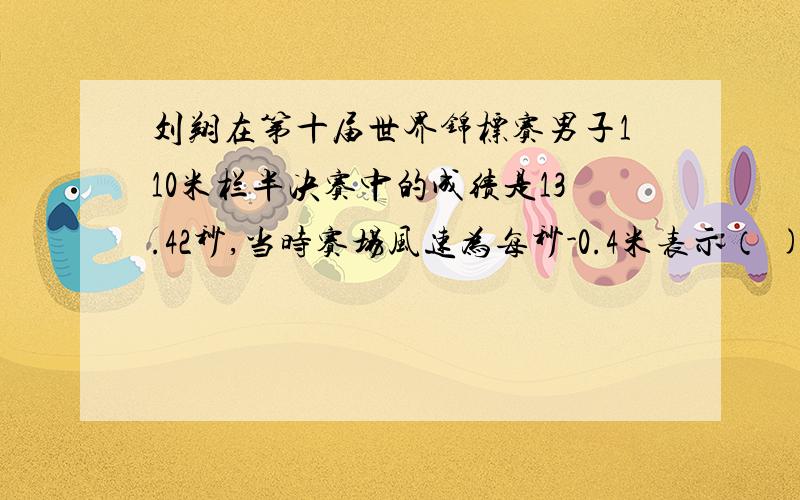 刘翔在第十届世界锦标赛男子110米栏半决赛中的成绩是13.42秒,当时赛场风速为每秒-0.4米表示（ )刘翔在第十届世界锦标赛男子110米栏半决赛中的成绩是13.42秒,当时赛场风速为每秒-0.4米表示（