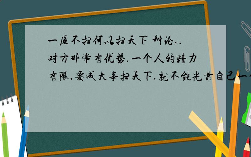 一屋不扫何以扫天下 辩论,.对方非常有优势.一个人的精力有限,要成大事扫天下,就不能光靠自己一个人的能力,要充分信任下属和同仁,把很多事放心的交给他们办.孔明事必躬亲最后操劳过度