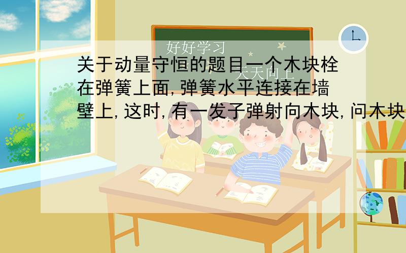 关于动量守恒的题目一个木块栓在弹簧上面,弹簧水平连接在墙壁上,这时,有一发子弹射向木块,问木块射入后,三者组成的系统栋梁是否守恒呢?我的设想是不守恒,因为弹簧收到了墙壁的支持力