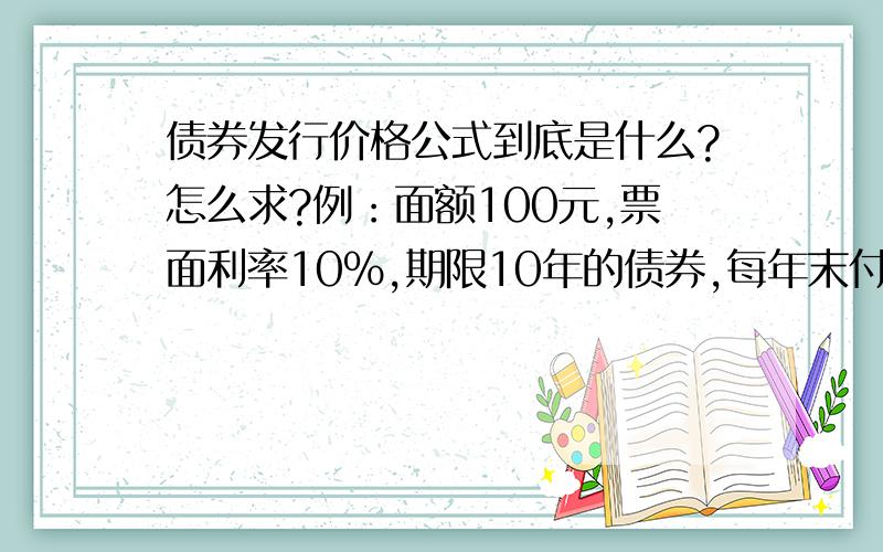 债券发行价格公式到底是什么?怎么求?例：面额100元,票面利率10%,期限10年的债券,每年末付债券发行价格公式到底是什么?怎么求?例：面额100元,票面利率10%,期限10年的债券,每年末付息一次.如