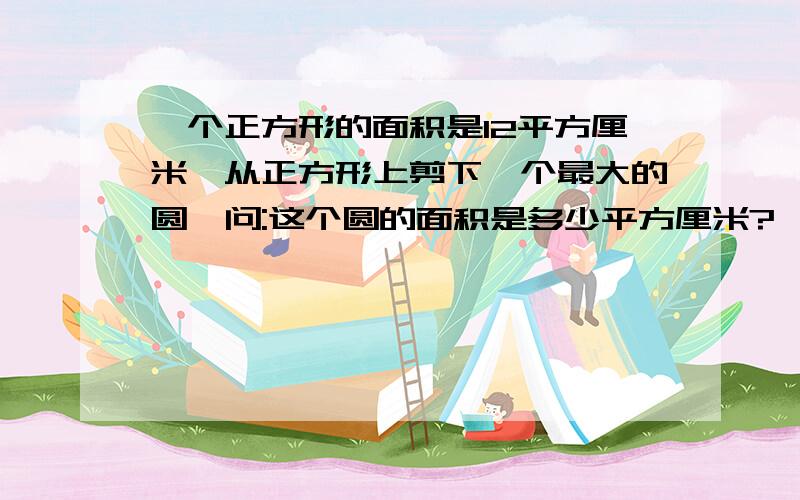 一个正方形的面积是12平方厘米,从正方形上剪下一个最大的圆,问:这个圆的面积是多少平方厘米?