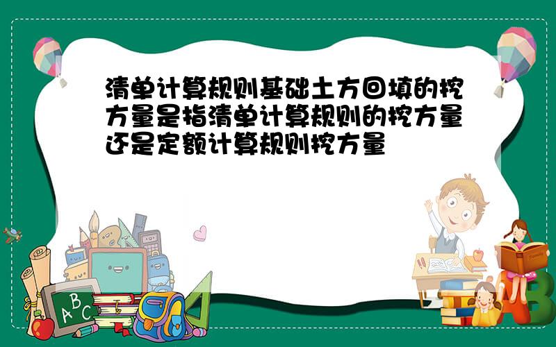 清单计算规则基础土方回填的挖方量是指清单计算规则的挖方量还是定额计算规则挖方量