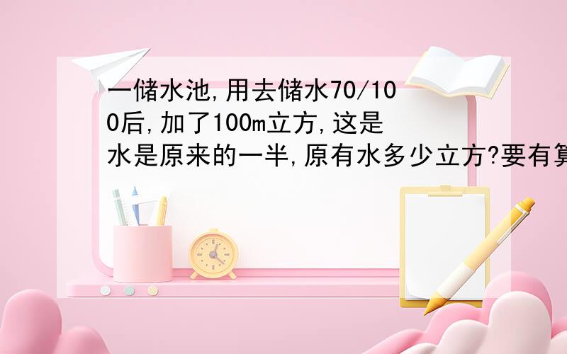 一储水池,用去储水70/100后,加了100m立方,这是水是原来的一半,原有水多少立方?要有算式呢!