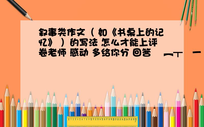 叙事类作文（ 如《书桌上的记忆》 ）的写法 怎么才能上评卷老师 感动 多给你分 回答 ▄︻┳═一 o(≧v≦)o~好棒