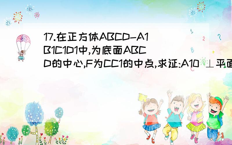 17.在正方体ABCD-A1B1C1D1中,为底面ABCD的中心,F为CC1的中点,求证:A10 ⊥平面BDF