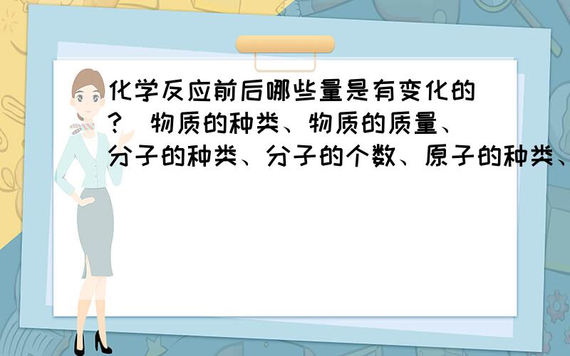 化学反应前后哪些量是有变化的?（物质的种类、物质的质量、分子的种类、分子的个数、原子的种类、原子的个数、元素的种类、元素的物质的量）分子种类到底会变吗？