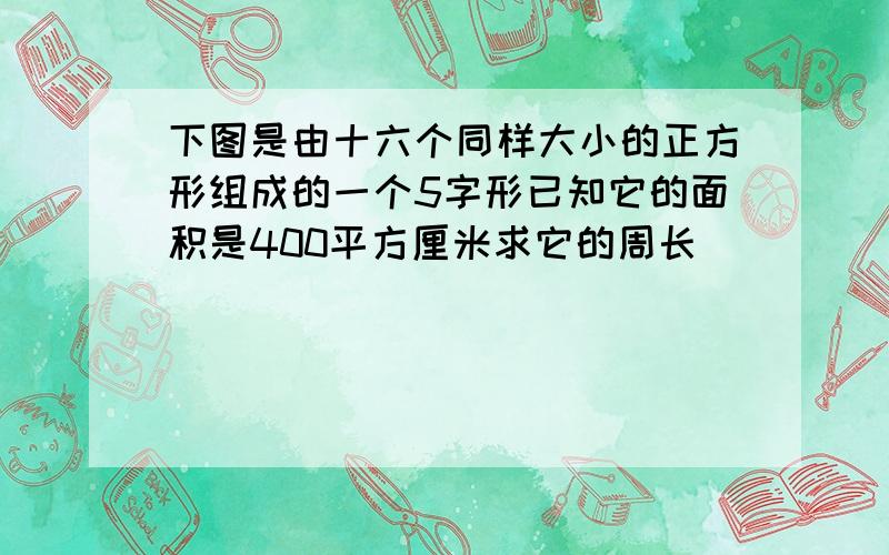 下图是由十六个同样大小的正方形组成的一个5字形已知它的面积是400平方厘米求它的周长