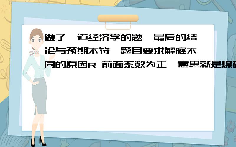 做了一道经济学的题,最后的结论与预期不符,题目要求解释不同的原因R 前面系数为正,意思就是煤矿安全法案生效,则死亡率越高S 前面系数为负,意思是煤矿平均工人数量越多,死亡率越低这是