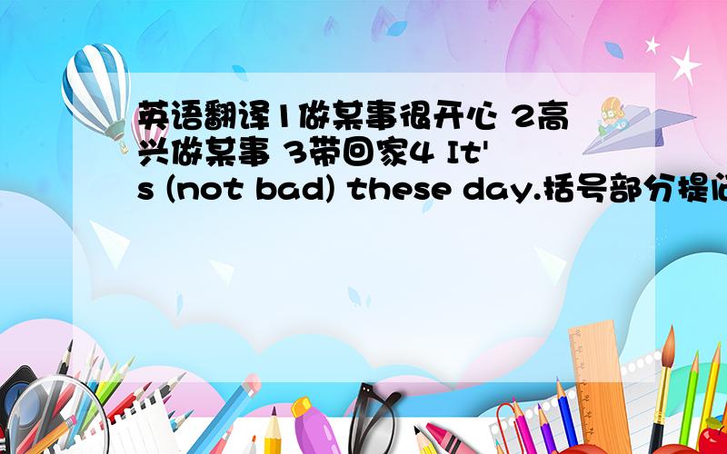 英语翻译1做某事很开心 2高兴做某事 3带回家4 It's (not bad) these day.括号部分提问_ _ _these days?向王老师求教.