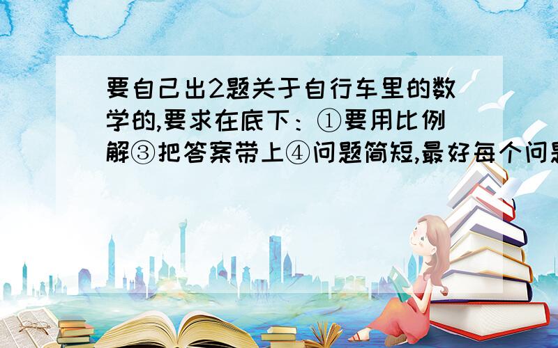 要自己出2题关于自行车里的数学的,要求在底下：①要用比例解③把答案带上④问题简短,最好每个问题只有1小题⑤要出两个哦!