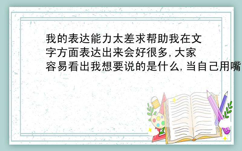 我的表达能力太差求帮助我在文字方面表达出来会好很多,大家容易看出我想要说的是什么,当自己用嘴说出来时,和心里想表达出来的完全不一样,最终意思是一样的,但是别人听着就是不容易