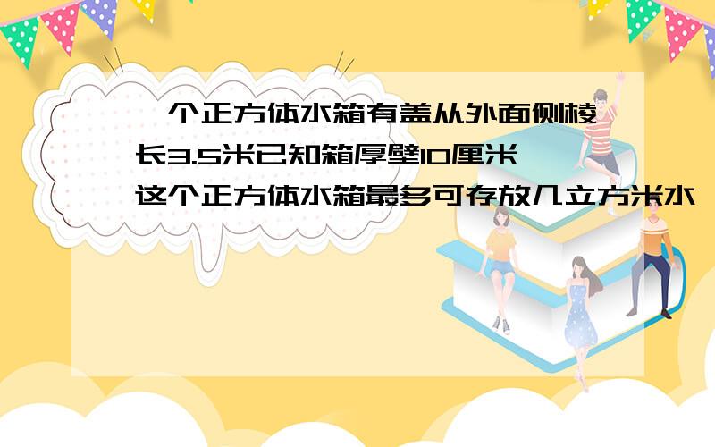 一个正方体水箱有盖从外面侧棱长3.5米已知箱厚壁10厘米这个正方体水箱最多可存放几立方米水