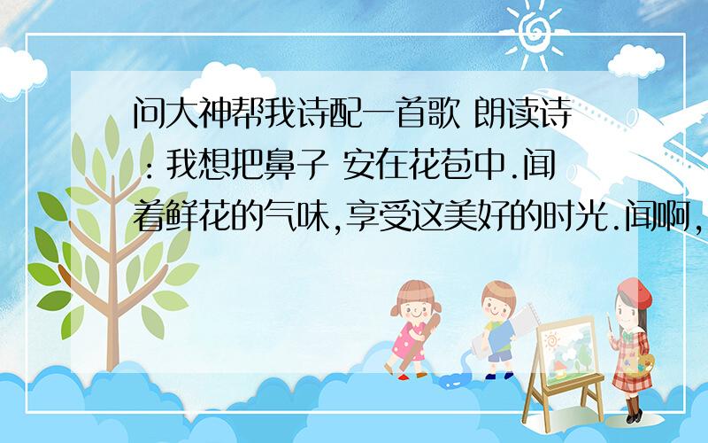 问大神帮我诗配一首歌 朗读诗：我想把鼻子 安在花苞中.闻着鲜花的气味,享受这美好的时光.闻啊,闻—— 香味把我带入了甜美的梦乡.我想把眼睛 装在白云上.看天空美丽的云霞.看夕阳下通