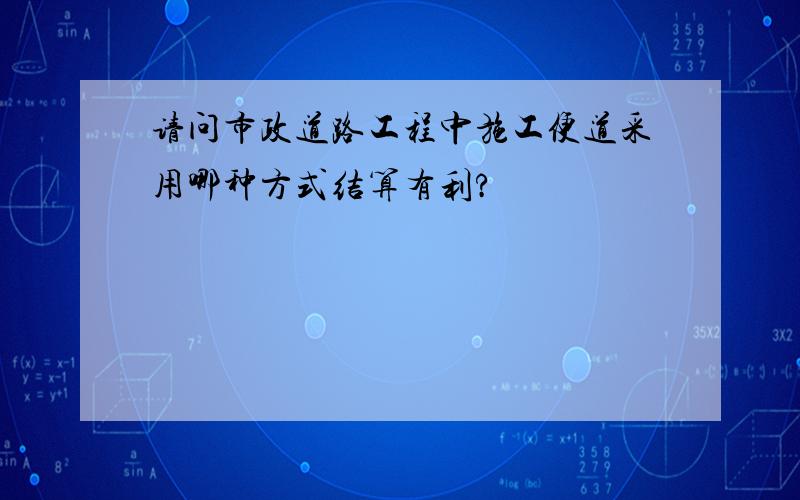 请问市政道路工程中施工便道采用哪种方式结算有利?