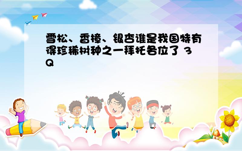 雪松、香樟、银杏谁是我国特有得珍稀树种之一拜托各位了 3Q