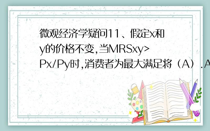 微观经济学疑问11、假定x和y的价格不变,当MRSxy>Px/Py时,消费者为最大满足将（A）.A 增购x,减少 y； B减少x,增购y；C 同时增购x,y D同时减少x,y.说明理由