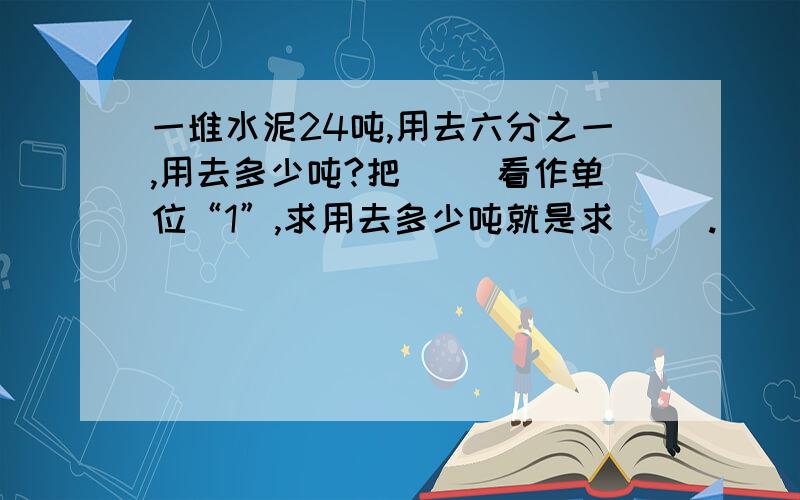 一堆水泥24吨,用去六分之一,用去多少吨?把（ ）看作单位“1”,求用去多少吨就是求（ ）.