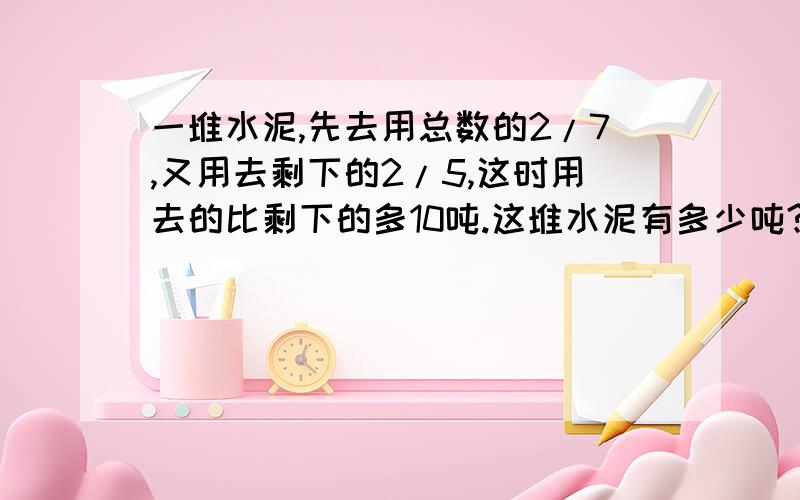 一堆水泥,先去用总数的2/7,又用去剩下的2/5,这时用去的比剩下的多10吨.这堆水泥有多少吨?