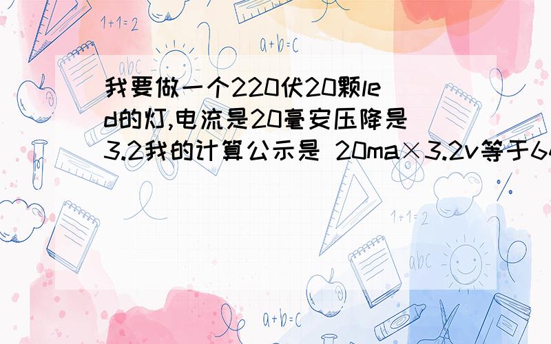 我要做一个220伏20颗led的灯,电流是20毫安压降是3.2我的计算公示是 20ma×3.2v等于64v,220v－64v＝156v,156v÷0.02＝7800欧姆.限流电阻的计算方法是220v－3.2v＝216.8v,在用216.8v÷0.4＝542欧姆.我用0.02×20＝0.4