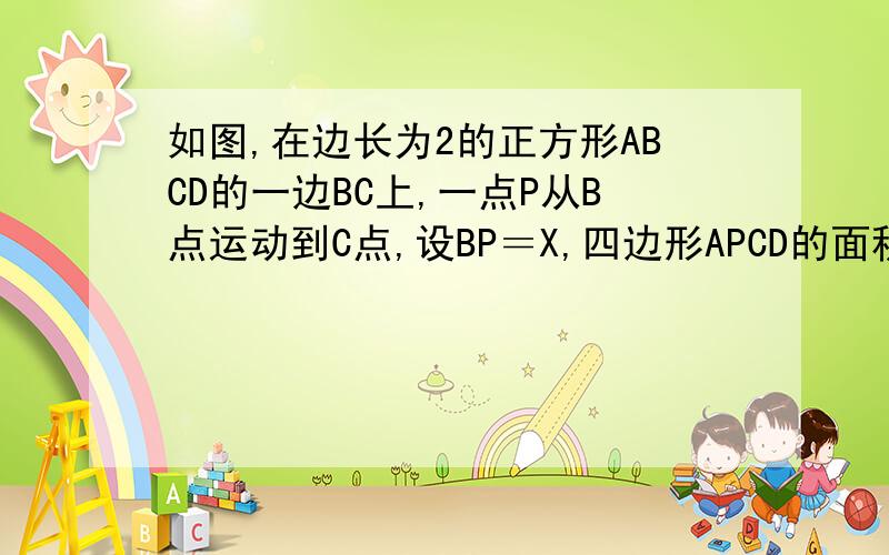 如图,在边长为2的正方形ABCD的一边BC上,一点P从B点运动到C点,设BP＝X,四边形APCD的面积为y. ( 1 )写出y与x之间的函数关系式. ( 2 )说明是否存在点P,使四边形APCD的面积为1.