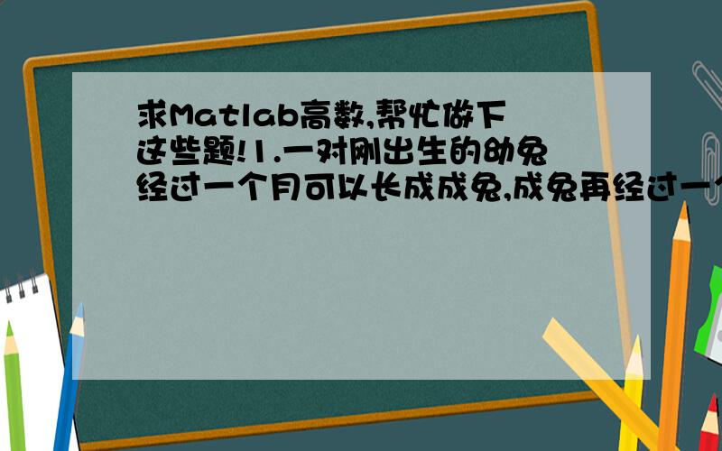 求Matlab高数,帮忙做下这些题!1.一对刚出生的幼兔经过一个月可以长成成兔,成兔再经过一个月后可以繁殖出一对幼兔.如果不计算兔子的死亡数,请用Matlab程序给出在未来24个月中每个月的兔子