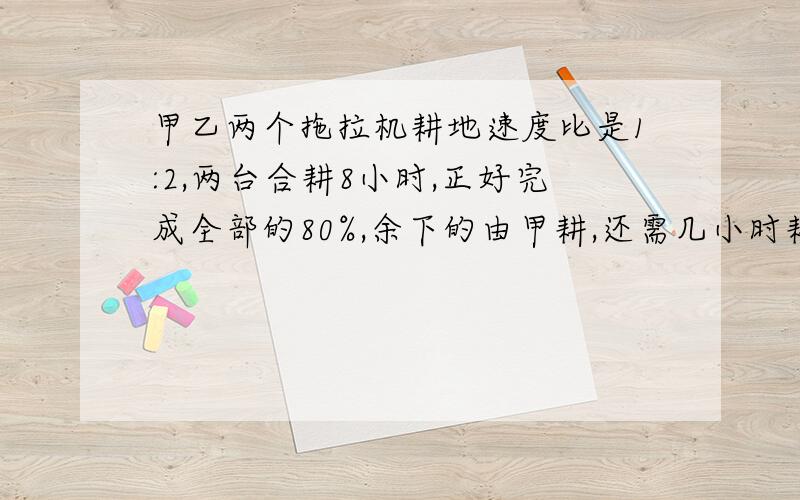 甲乙两个拖拉机耕地速度比是1:2,两台合耕8小时,正好完成全部的80%,余下的由甲耕,还需几小时耕完?用比例做