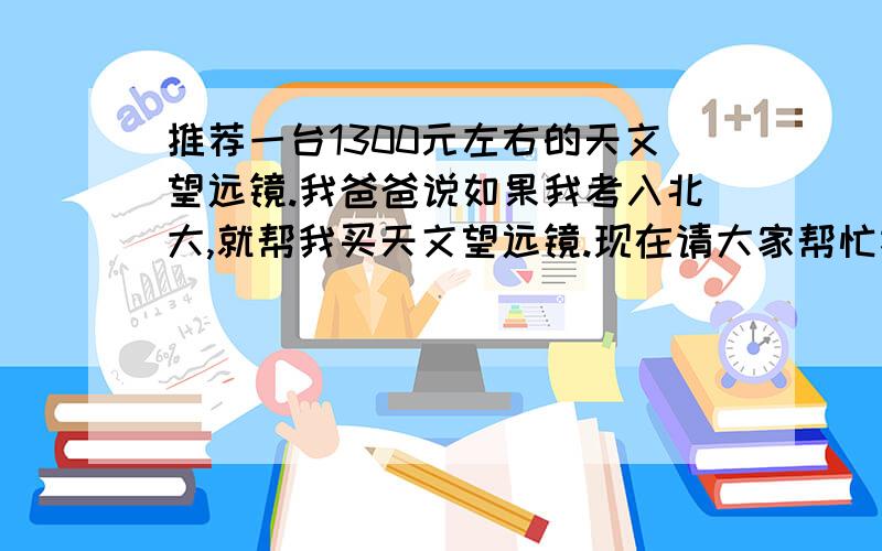 推荐一台1300元左右的天文望远镜.我爸爸说如果我考入北大,就帮我买天文望远镜.现在请大家帮忙推荐一台.