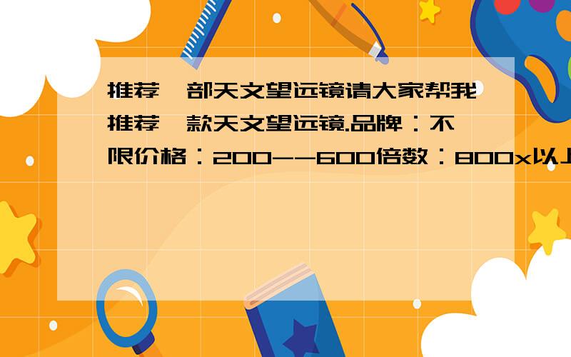 推荐一部天文望远镜请大家帮我推荐一款天文望远镜.品牌：不限价格：200--600倍数：800x以上（用于天文观测和研究）