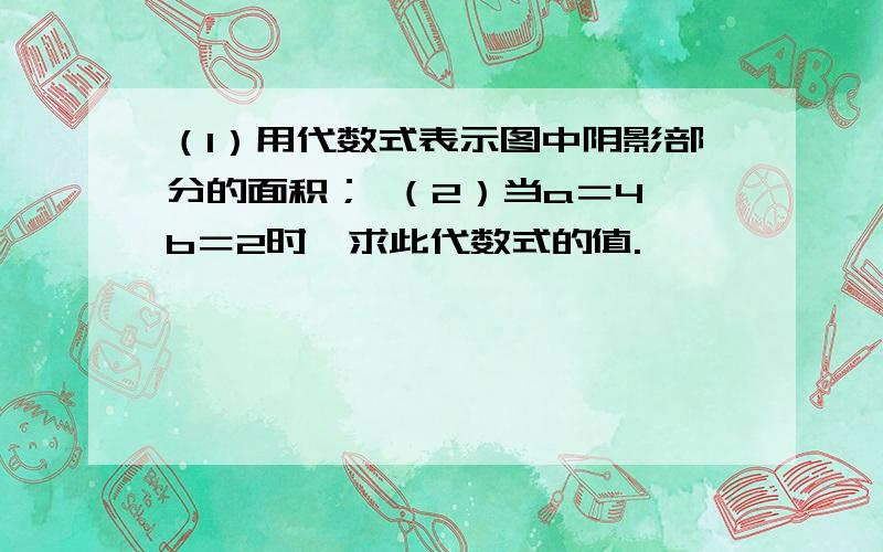 （1）用代数式表示图中阴影部分的面积； （2）当a＝4,b＝2时,求此代数式的值.