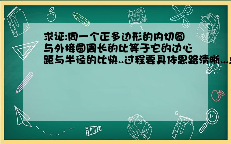 求证:同一个正多边形的内切圆与外接圆周长的比等于它的边心距与半径的比快..过程要具体思路清晰...急.,正多边形的中心到它的一边的距离叫做正多边形的边心距.正多边形的边心距等于正