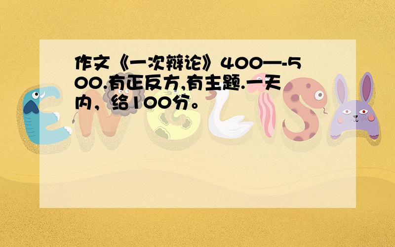 作文《一次辩论》400—-500.有正反方,有主题.一天内，给100分。