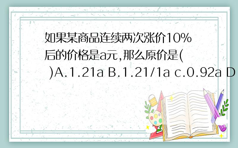 如果某商品连续两次涨价10%后的价格是a元,那么原价是( )A.1.21a B.1.21/1a c.0.92a D.0.92/a