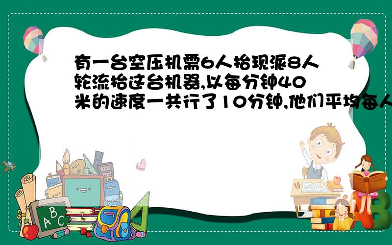 有一台空压机需6人抬现派8人轮流抬这台机器,以每分钟40米的速度一共行了10分钟,他们平均每人抬了多少米有一台空压机需6人抬现派8人轮流抬这台机器,以每分钟40米的速度,一共行了10分钟他