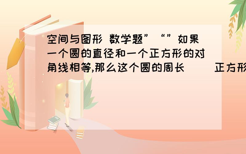 空间与图形 数学题”“”如果一个圆的直径和一个正方形的对角线相等,那么这个圆的周长（ ）正方形的周长.（填大于,小于或等于）