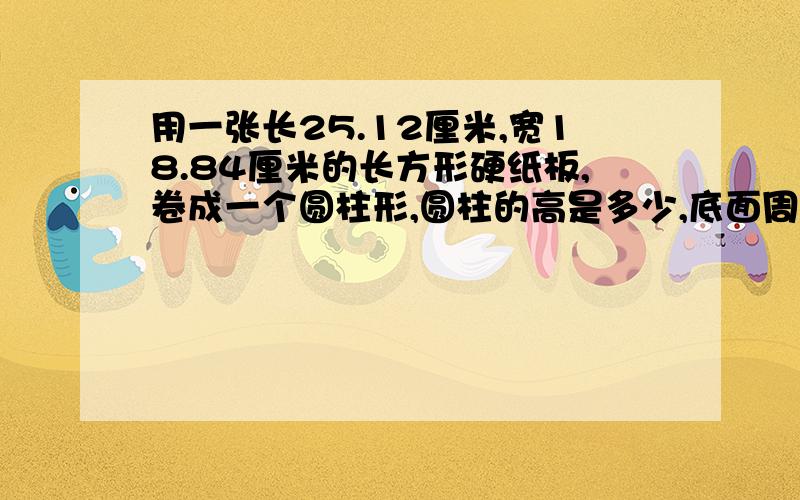 用一张长25.12厘米,宽18.84厘米的长方形硬纸板,卷成一个圆柱形,圆柱的高是多少,底面周长是多少?用一张长25.12厘米,宽18.84厘米的长方形硬纸板,卷成一个圆柱形,圆柱的高是多少?底面周长是多