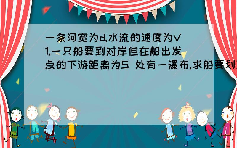 一条河宽为d,水流的速度为V1,一只船要到对岸但在船出发点的下游距离为S 处有一瀑布,求船要划到对岸而不从瀑布上掉下船的滑行速度最小为多少?