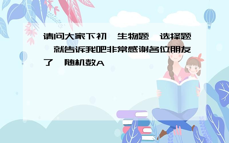 请问大家下初一生物题【选择题】就告诉我吧非常感谢各位朋友了{随机数A