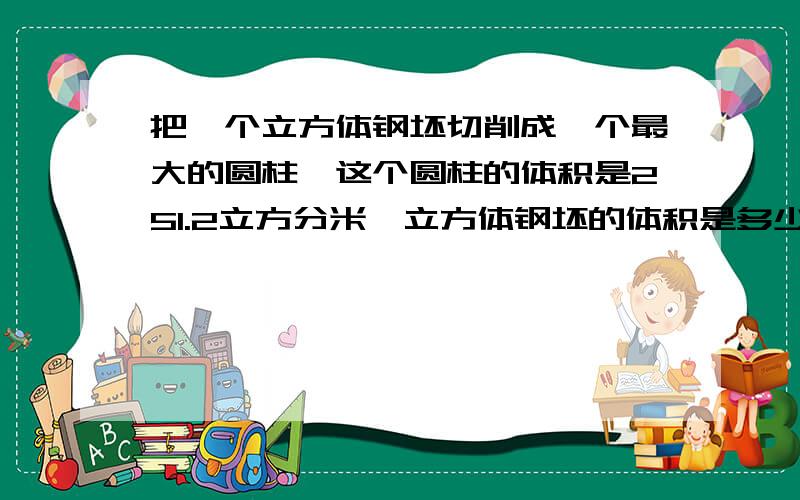 把一个立方体钢坯切削成一个最大的圆柱,这个圆柱的体积是251.2立方分米,立方体钢坯的体积是多少