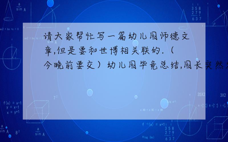 请大家帮忙写一篇幼儿园师德文章,但是要和世博相关联的.（今晚前要交）幼儿园毕竟总结,园长突然发邮件要我们写一篇和世博有关的师德文章.而且要晚上交.但是之前又有同事发邮件说副