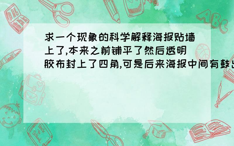 求一个现象的科学解释海报贴墙上了,本来之前铺平了然后透明胶布封上了四角,可是后来海报中间有鼓出来了,有气体.本来是平铺的.难道是海报受潮了?