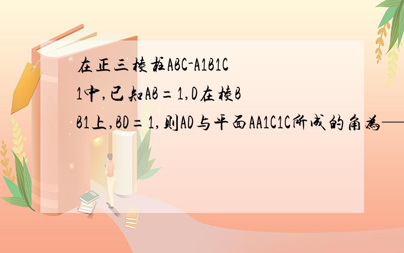 在正三棱柱ABC-A1B1C1中,已知AB=1,D在棱BB1上,BD=1,则AD与平面AA1C1C所成的角为——